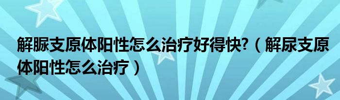 解脲支原體陽(yáng)性怎么治療好得快?（解尿支原體陽(yáng)性怎么治療）