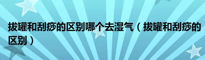 拔罐和刮痧的區(qū)別哪個(gè)去濕氣（拔罐和刮痧的區(qū)別）