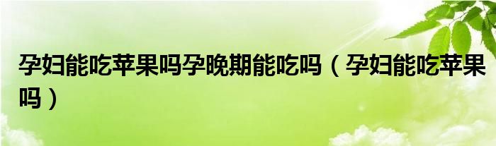 孕婦能吃蘋果嗎孕晚期能吃嗎(孕婦能吃蘋果嗎)