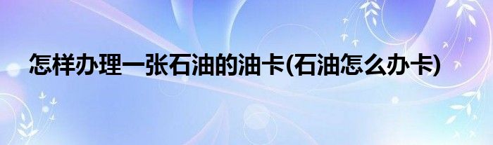 怎樣辦理一張石油的油卡(石油怎么辦卡)