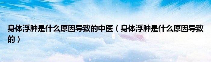 身體浮腫是什么原因導致的中醫(yī)（身體浮腫是什么原因導致的）