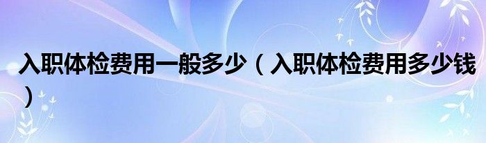 入職體檢費(fèi)用一般多少（入職體檢費(fèi)用多少錢）