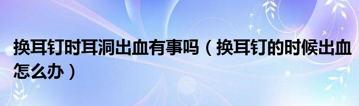 換耳釘時耳洞出血有事嗎（換耳釘?shù)臅r候出血怎么辦）