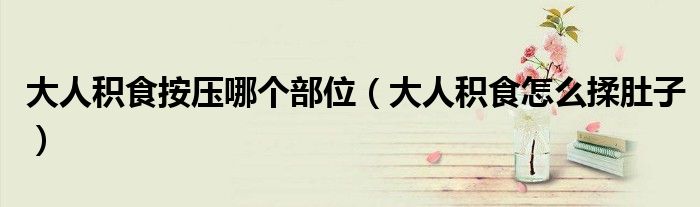 大人積食按壓哪個部位（大人積食怎么揉肚子）