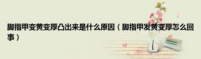 腳指甲變黃變厚凸出來是什么原因(腳指甲發(fā)黃變厚怎么回事)