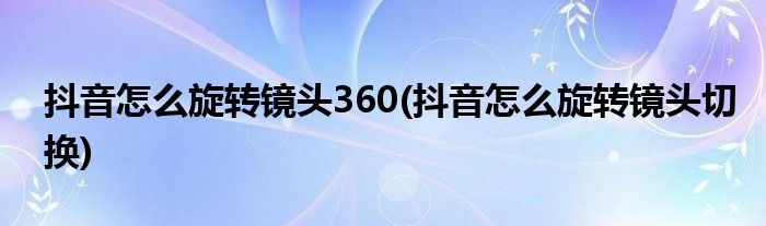 抖音怎么旋轉(zhuǎn)鏡頭360(抖音怎么旋轉(zhuǎn)鏡頭切換)