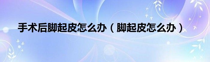 手術(shù)后腳起皮怎么辦(腳起皮怎么辦)