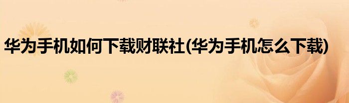 華為手機如何下載財聯(lián)社(華為手機怎么下載)