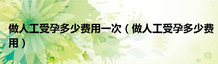 做人工受孕多少費(fèi)用一次(做人工受孕多少費(fèi)用)