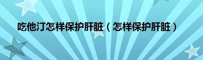 吃他汀怎樣保護肝臟（怎樣保護肝臟）