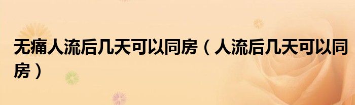 無(wú)痛人流后幾天可以同房（人流后幾天可以同房）