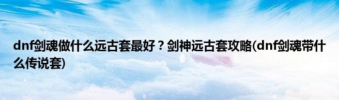 dnf劍魂做什么遠(yuǎn)古套最好？劍神遠(yuǎn)古套攻略(dnf劍魂帶什么傳說(shuō)套)