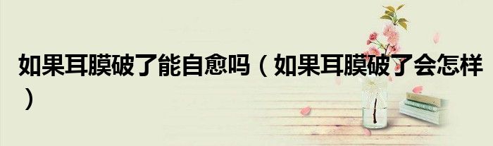 如果耳膜破了能自愈嗎（如果耳膜破了會(huì)怎樣）