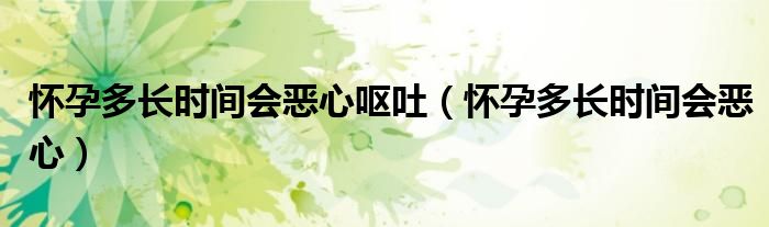 懷孕多長(zhǎng)時(shí)間會(huì)惡心嘔吐（懷孕多長(zhǎng)時(shí)間會(huì)惡心）