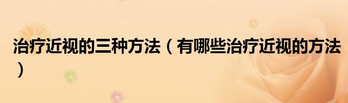 治療近視的三種方法（有哪些治療近視的方法）