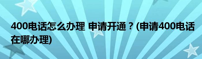 400電話怎么辦理 申請(qǐng)開(kāi)通？(申請(qǐng)400電話在哪辦理)