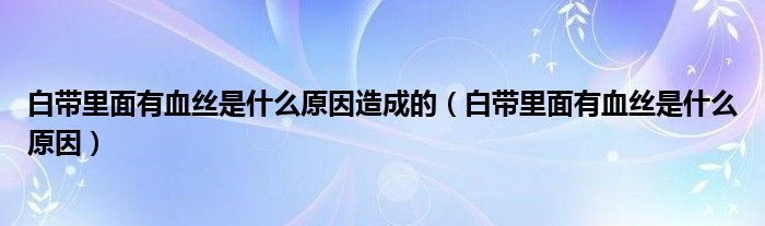 白帶里面有血絲是什么原因造成的（白帶里面有血絲是什么原因）
