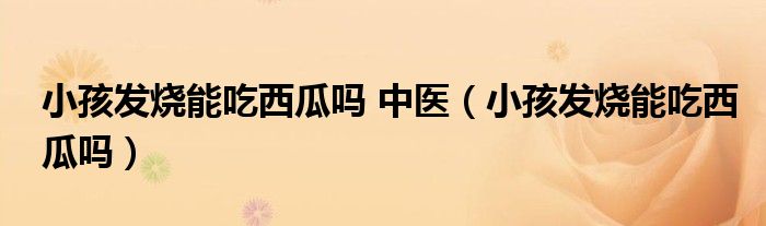 小孩發(fā)燒能吃西瓜嗎 中醫(yī)（小孩發(fā)燒能吃西瓜嗎）