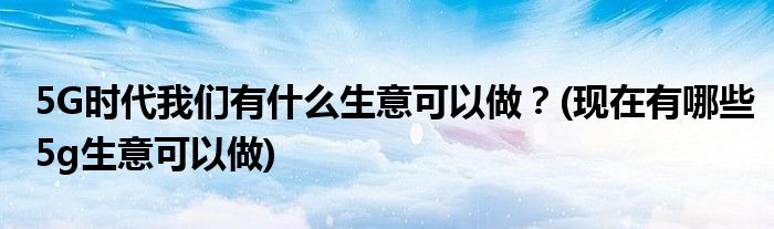 5G時代我們有什么生意可以做？(現(xiàn)在有哪些5g生意可以做)