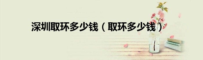 深圳取環(huán)多少錢（取環(huán)多少錢）