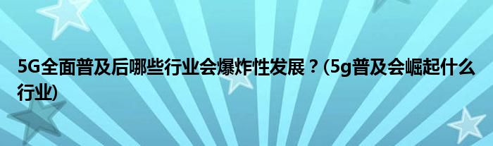 5G全面普及后哪些行業(yè)會爆炸性發(fā)展？(5g普及會崛起什么行業(yè))