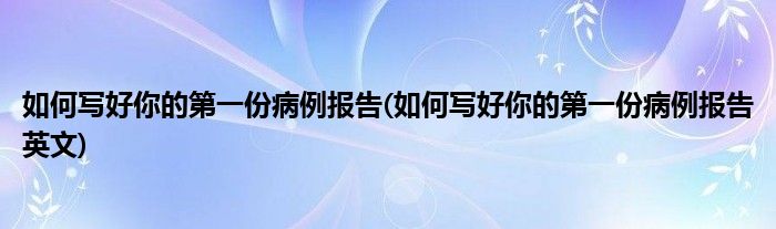 如何寫(xiě)好你的第一份病例報(bào)告(如何寫(xiě)好你的第一份病例報(bào)告英文)