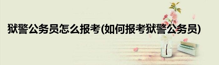 獄警公務(wù)員怎么報(bào)考(如何報(bào)考獄警公務(wù)員)