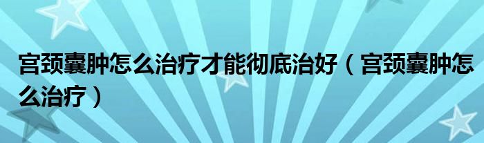 宮頸囊腫怎么治療才能徹底治好（宮頸囊腫怎么治療）