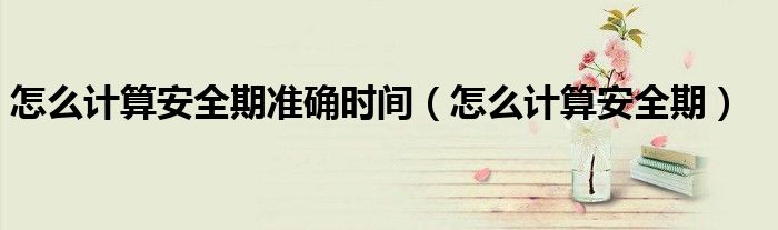 怎么計(jì)算安全期準(zhǔn)確時(shí)間(怎么計(jì)算安全期)