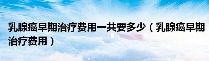 乳腺癌早期治療費(fèi)用一共要多少（乳腺癌早期治療費(fèi)用）