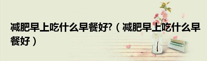 減肥早上吃什么早餐好?（減肥早上吃什么早餐好）