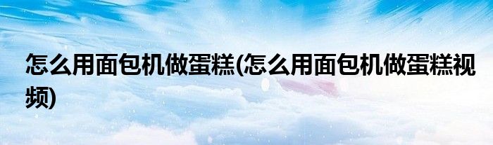 怎么用面包機做蛋糕(怎么用面包機做蛋糕視頻)