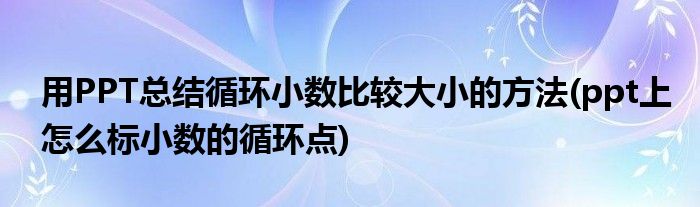 用PPT總結(jié)循環(huán)小數(shù)比較大小的方法(ppt上怎么標(biāo)小數(shù)的循環(huán)點)