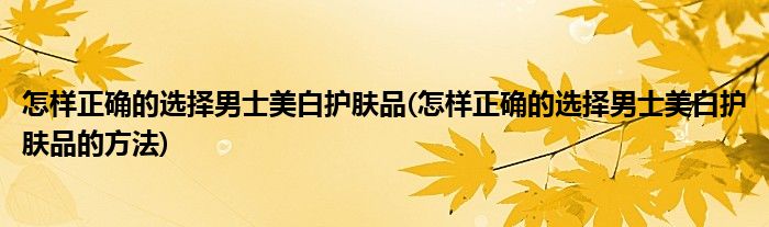 怎樣正確的選擇男士美白護膚品(怎樣正確的選擇男士美白護膚品的方法)