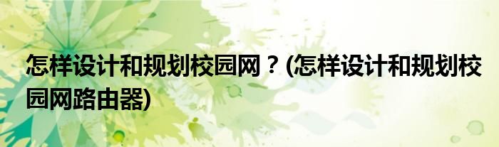 怎樣設計和規(guī)劃校園網(wǎng)？(怎樣設計和規(guī)劃校園網(wǎng)路由器)