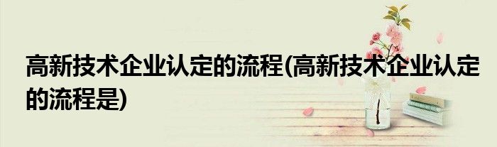 高新技術企業(yè)認定的流程(高新技術企業(yè)認定的流程是)