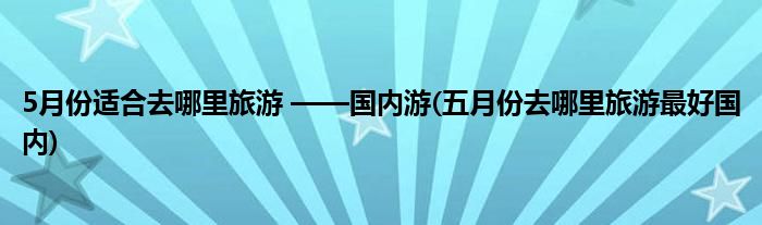 5月份適合去哪里旅游 ——國(guó)內(nèi)游(五月份去哪里旅游最好國(guó)內(nèi))