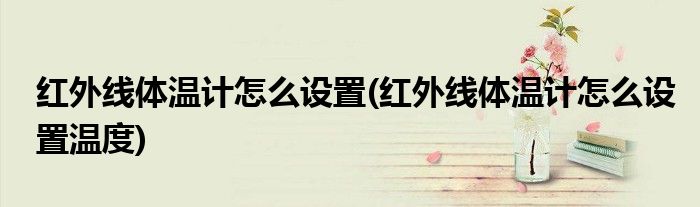 紅外線體溫計(jì)怎么設(shè)置(紅外線體溫計(jì)怎么設(shè)置溫度)
