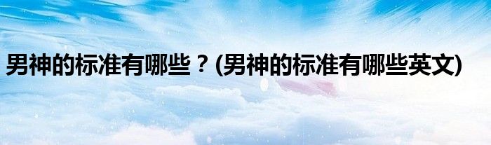 男神的標(biāo)準(zhǔn)有哪些？(男神的標(biāo)準(zhǔn)有哪些英文)