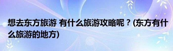 想去東方旅游 有什么旅游攻略呢？(東方有什么旅游的地方)