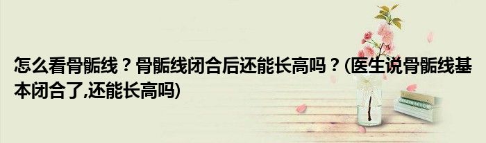 怎么看骨骺線？骨骺線閉合后還能長(zhǎng)高嗎？(醫(yī)生說(shuō)骨骺線基本閉合了,還能長(zhǎng)高嗎)