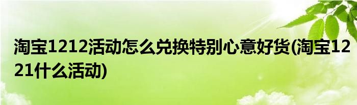 淘寶1212活動怎么兌換特別心意好貨(淘寶1221什么活動)