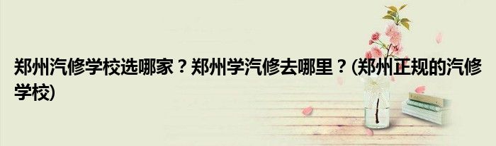 鄭州汽修學(xué)校選哪家？鄭州學(xué)汽修去哪里？(鄭州正規(guī)的汽修學(xué)校)