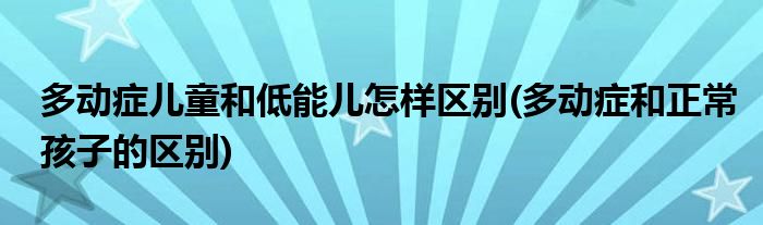 多動癥兒童和低能兒怎樣區(qū)別(多動癥和正常孩子的區(qū)別)