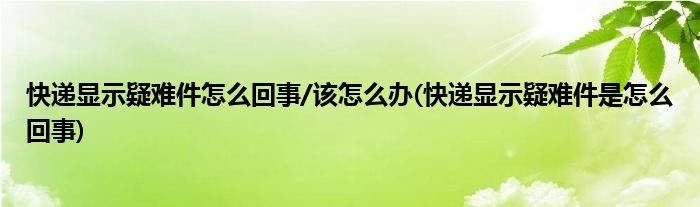 快遞顯示疑難件怎么回事/該怎么辦(快遞顯示疑難件是怎么回事)