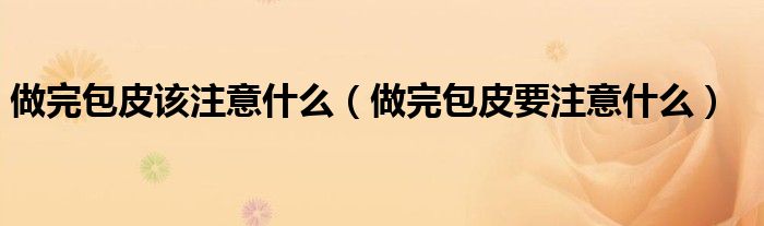 做完包皮該注意什么(做完包皮要注意什么)