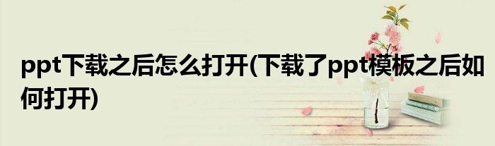 ppt下載之后怎么打開(下載了ppt模板之后如何打開)