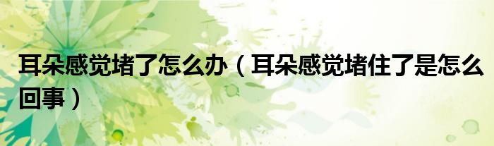 耳朵感覺堵了怎么辦（耳朵感覺堵住了是怎么回事）