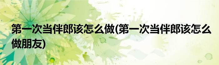 第一次當(dāng)伴郎該怎么做(第一次當(dāng)伴郎該怎么做朋友)