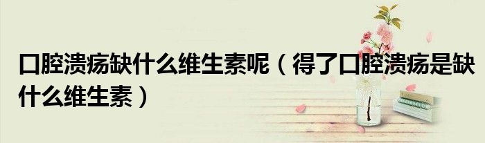 口腔潰瘍?nèi)笔裁淳S生素呢(得了口腔潰瘍是缺什么維生素)